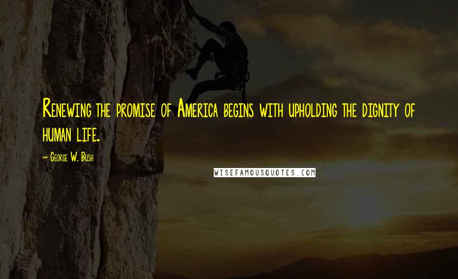 George W. Bush Quotes: Renewing the promise of America begins with upholding the dignity of human life.