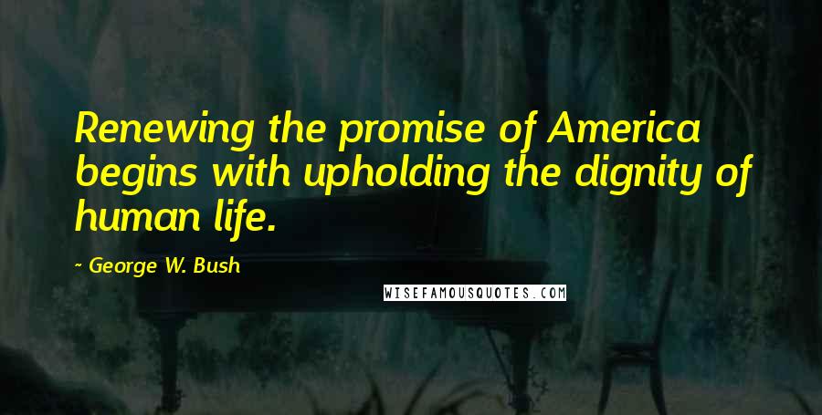 George W. Bush Quotes: Renewing the promise of America begins with upholding the dignity of human life.