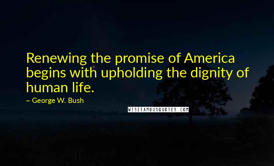 George W. Bush Quotes: Renewing the promise of America begins with upholding the dignity of human life.