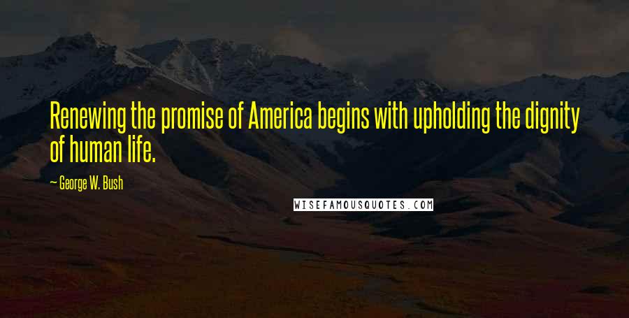 George W. Bush Quotes: Renewing the promise of America begins with upholding the dignity of human life.