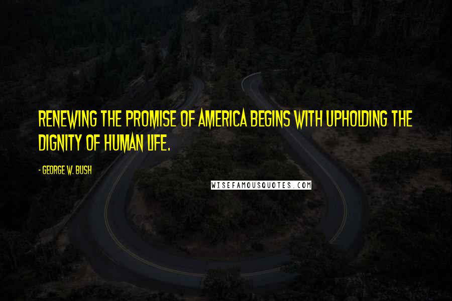 George W. Bush Quotes: Renewing the promise of America begins with upholding the dignity of human life.