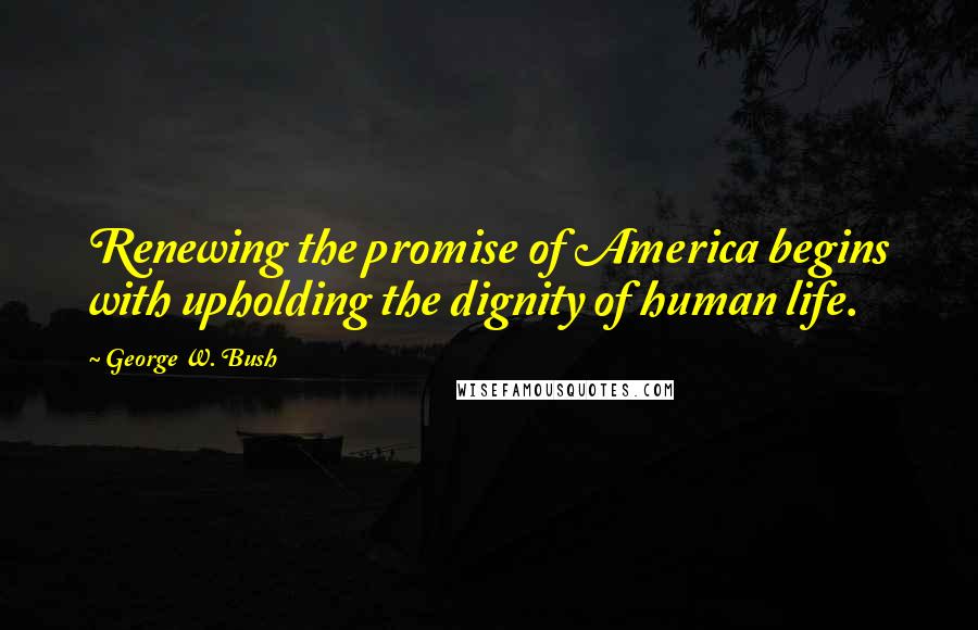 George W. Bush Quotes: Renewing the promise of America begins with upholding the dignity of human life.