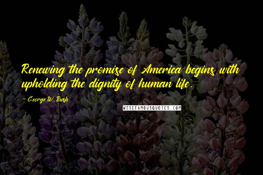 George W. Bush Quotes: Renewing the promise of America begins with upholding the dignity of human life.