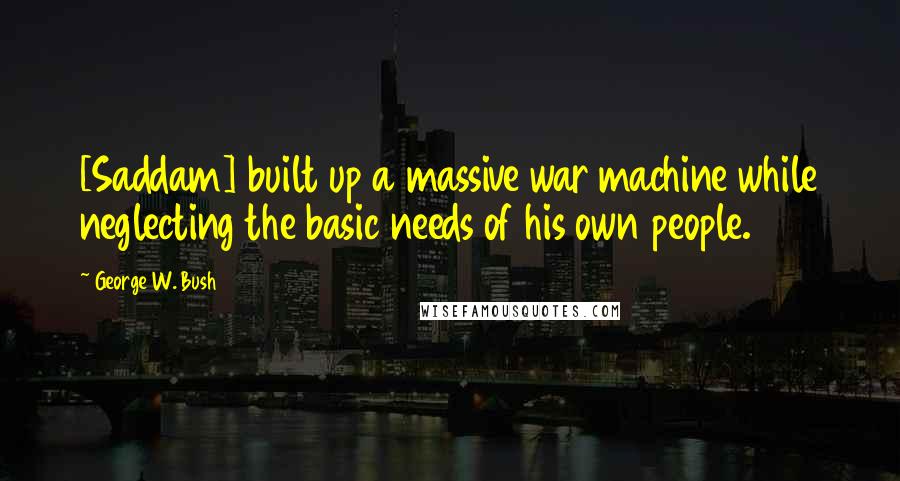 George W. Bush Quotes: [Saddam] built up a massive war machine while neglecting the basic needs of his own people.