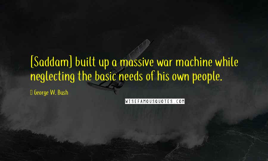 George W. Bush Quotes: [Saddam] built up a massive war machine while neglecting the basic needs of his own people.