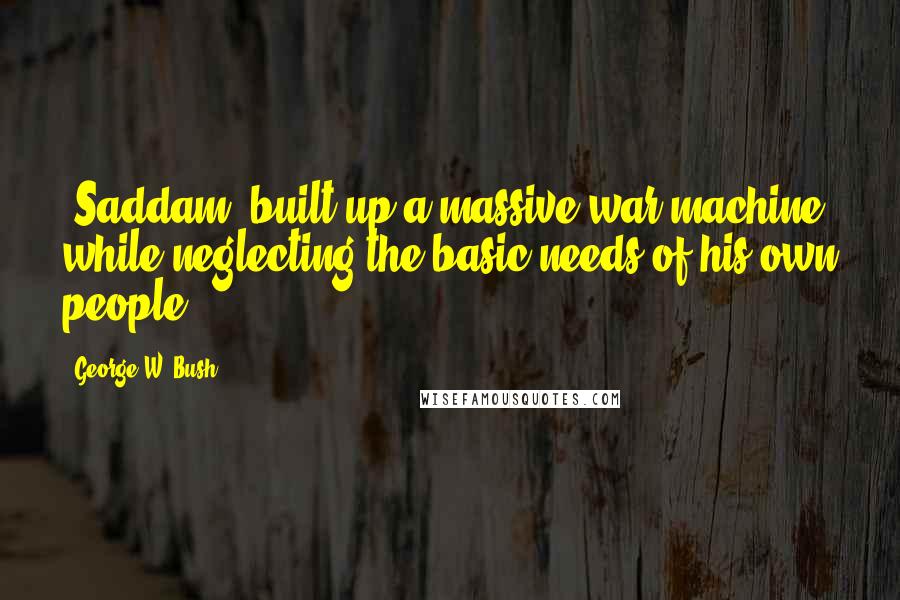 George W. Bush Quotes: [Saddam] built up a massive war machine while neglecting the basic needs of his own people.