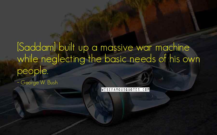 George W. Bush Quotes: [Saddam] built up a massive war machine while neglecting the basic needs of his own people.