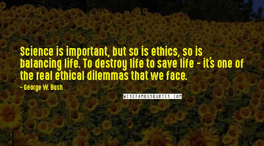 George W. Bush Quotes: Science is important, but so is ethics, so is balancing life. To destroy life to save life - it's one of the real ethical dilemmas that we face.
