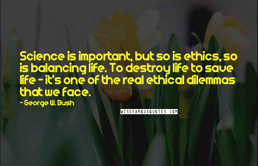 George W. Bush Quotes: Science is important, but so is ethics, so is balancing life. To destroy life to save life - it's one of the real ethical dilemmas that we face.