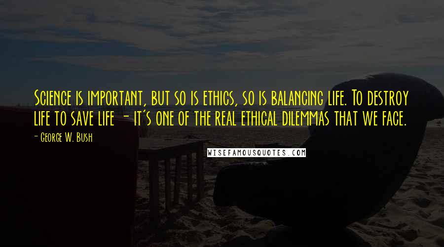 George W. Bush Quotes: Science is important, but so is ethics, so is balancing life. To destroy life to save life - it's one of the real ethical dilemmas that we face.