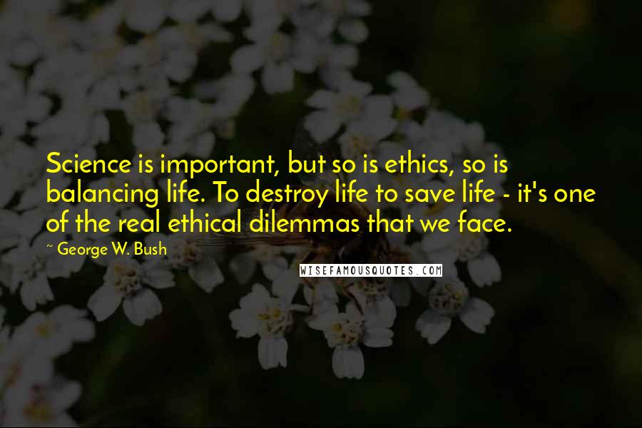 George W. Bush Quotes: Science is important, but so is ethics, so is balancing life. To destroy life to save life - it's one of the real ethical dilemmas that we face.