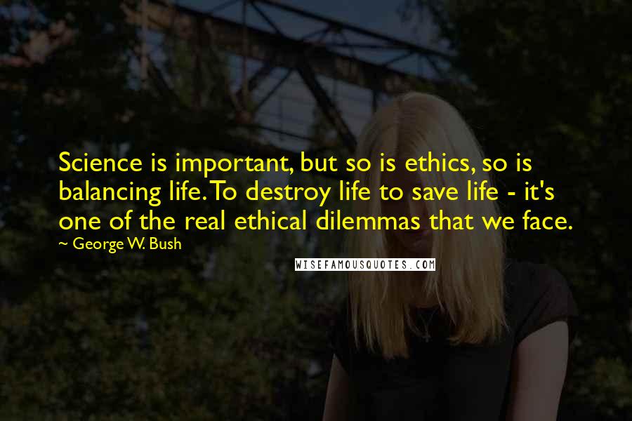 George W. Bush Quotes: Science is important, but so is ethics, so is balancing life. To destroy life to save life - it's one of the real ethical dilemmas that we face.