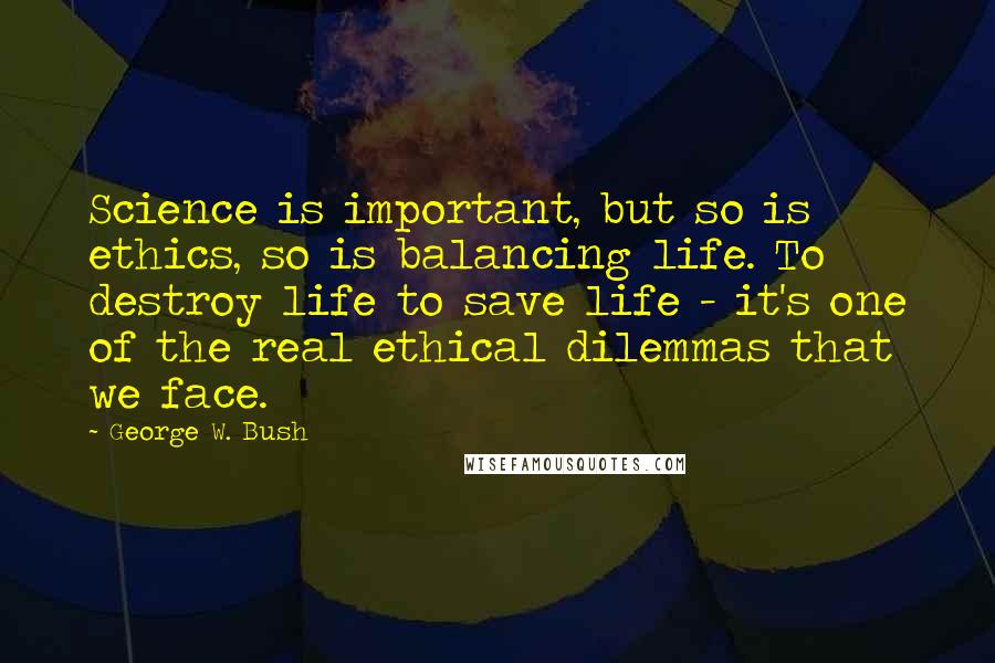 George W. Bush Quotes: Science is important, but so is ethics, so is balancing life. To destroy life to save life - it's one of the real ethical dilemmas that we face.