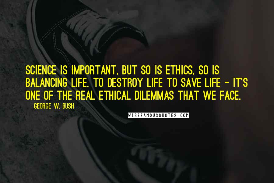 George W. Bush Quotes: Science is important, but so is ethics, so is balancing life. To destroy life to save life - it's one of the real ethical dilemmas that we face.