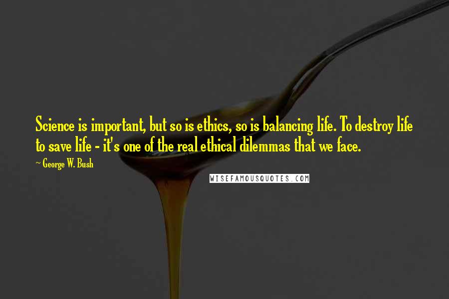 George W. Bush Quotes: Science is important, but so is ethics, so is balancing life. To destroy life to save life - it's one of the real ethical dilemmas that we face.