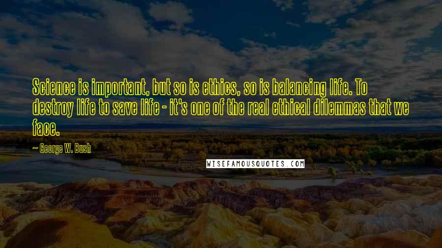 George W. Bush Quotes: Science is important, but so is ethics, so is balancing life. To destroy life to save life - it's one of the real ethical dilemmas that we face.