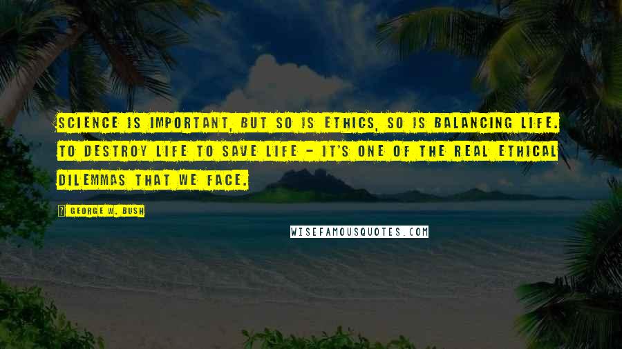 George W. Bush Quotes: Science is important, but so is ethics, so is balancing life. To destroy life to save life - it's one of the real ethical dilemmas that we face.