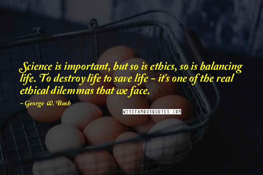 George W. Bush Quotes: Science is important, but so is ethics, so is balancing life. To destroy life to save life - it's one of the real ethical dilemmas that we face.