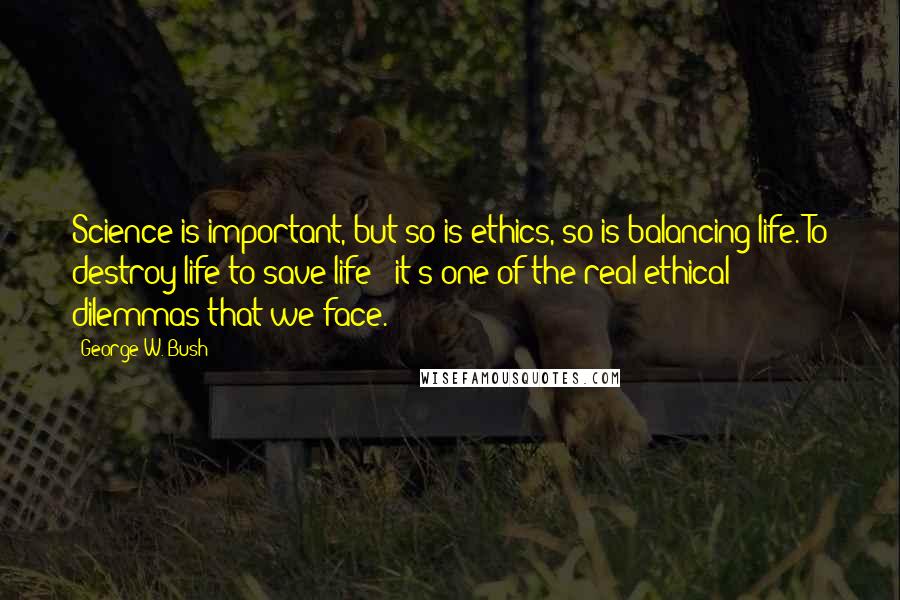 George W. Bush Quotes: Science is important, but so is ethics, so is balancing life. To destroy life to save life - it's one of the real ethical dilemmas that we face.