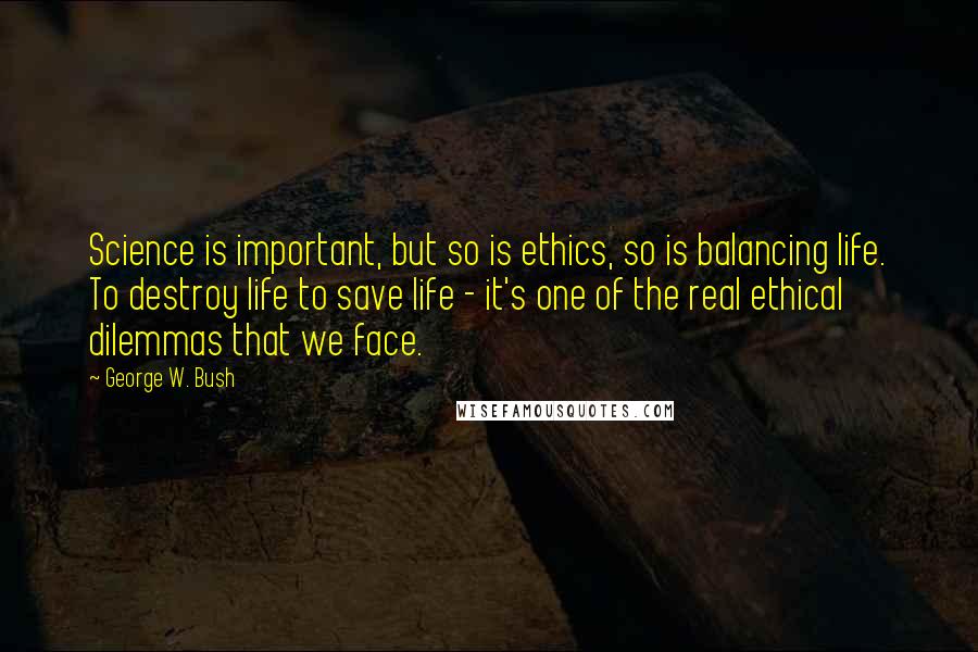 George W. Bush Quotes: Science is important, but so is ethics, so is balancing life. To destroy life to save life - it's one of the real ethical dilemmas that we face.