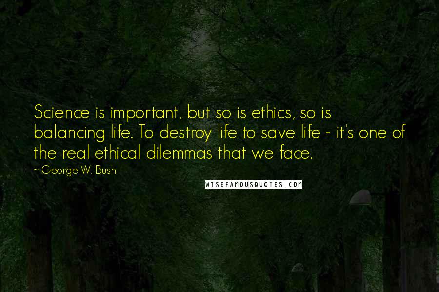 George W. Bush Quotes: Science is important, but so is ethics, so is balancing life. To destroy life to save life - it's one of the real ethical dilemmas that we face.