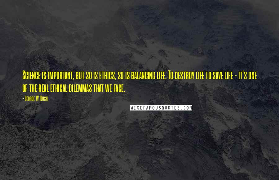 George W. Bush Quotes: Science is important, but so is ethics, so is balancing life. To destroy life to save life - it's one of the real ethical dilemmas that we face.