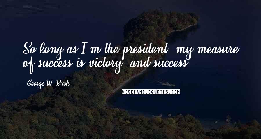 George W. Bush Quotes: So long as I'm the president, my measure of success is victory and success.