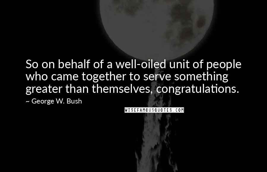 George W. Bush Quotes: So on behalf of a well-oiled unit of people who came together to serve something greater than themselves, congratulations.