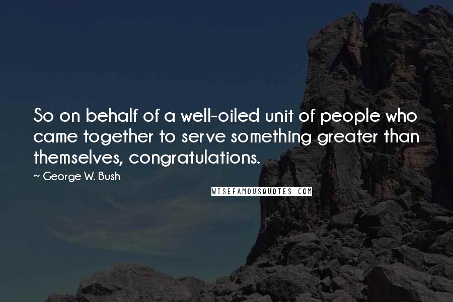 George W. Bush Quotes: So on behalf of a well-oiled unit of people who came together to serve something greater than themselves, congratulations.