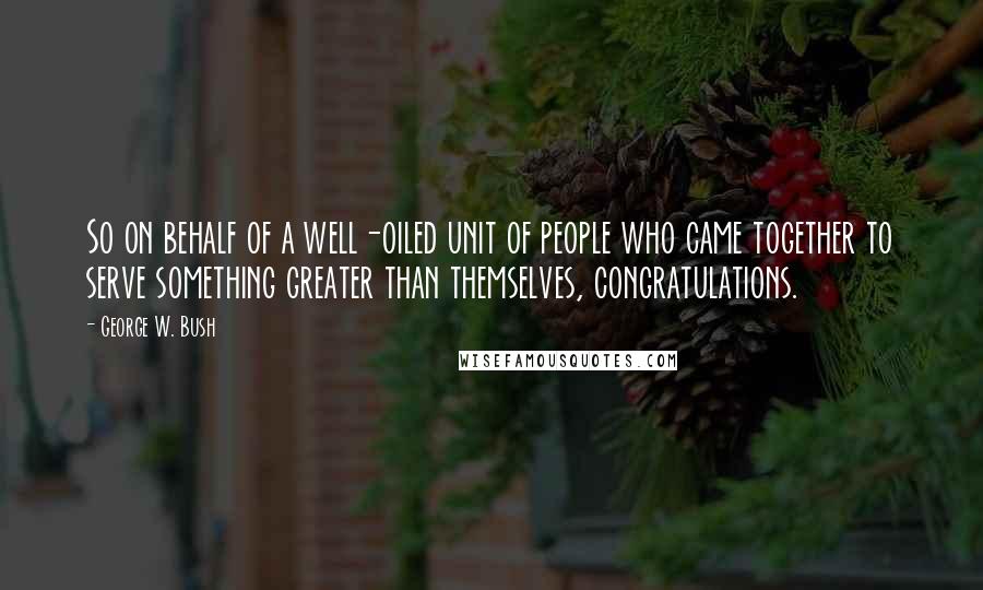 George W. Bush Quotes: So on behalf of a well-oiled unit of people who came together to serve something greater than themselves, congratulations.