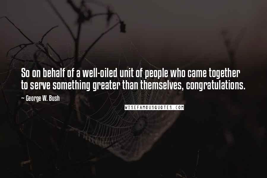 George W. Bush Quotes: So on behalf of a well-oiled unit of people who came together to serve something greater than themselves, congratulations.