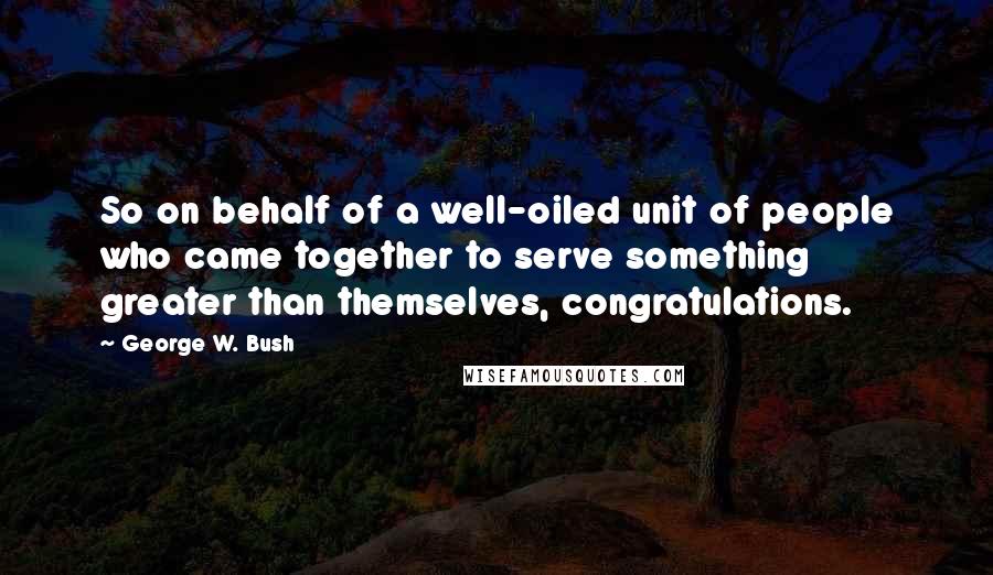 George W. Bush Quotes: So on behalf of a well-oiled unit of people who came together to serve something greater than themselves, congratulations.