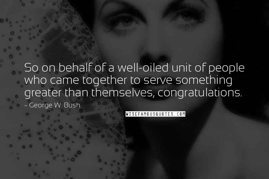 George W. Bush Quotes: So on behalf of a well-oiled unit of people who came together to serve something greater than themselves, congratulations.