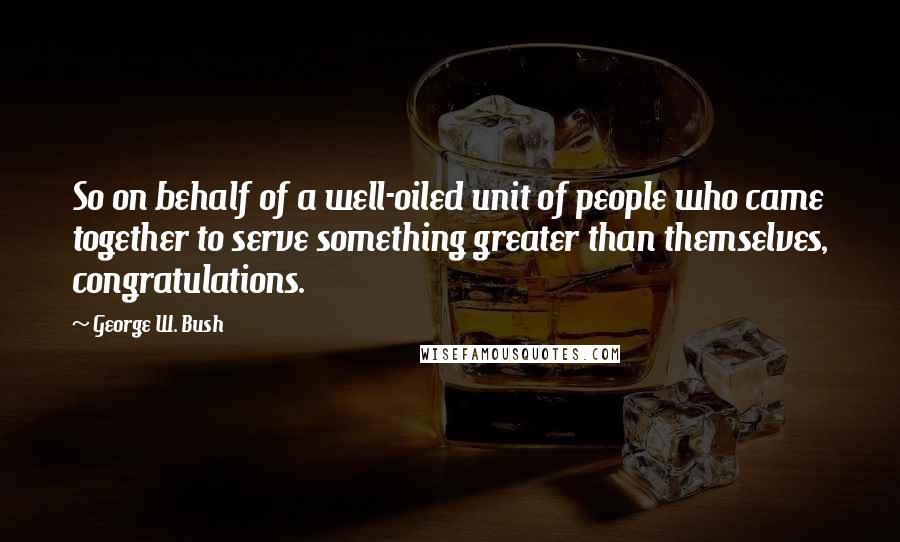 George W. Bush Quotes: So on behalf of a well-oiled unit of people who came together to serve something greater than themselves, congratulations.