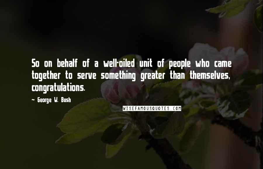 George W. Bush Quotes: So on behalf of a well-oiled unit of people who came together to serve something greater than themselves, congratulations.