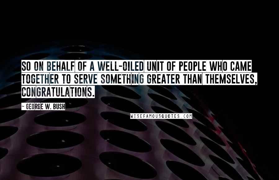 George W. Bush Quotes: So on behalf of a well-oiled unit of people who came together to serve something greater than themselves, congratulations.
