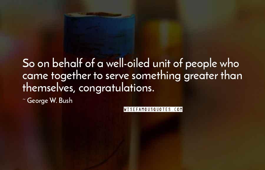 George W. Bush Quotes: So on behalf of a well-oiled unit of people who came together to serve something greater than themselves, congratulations.