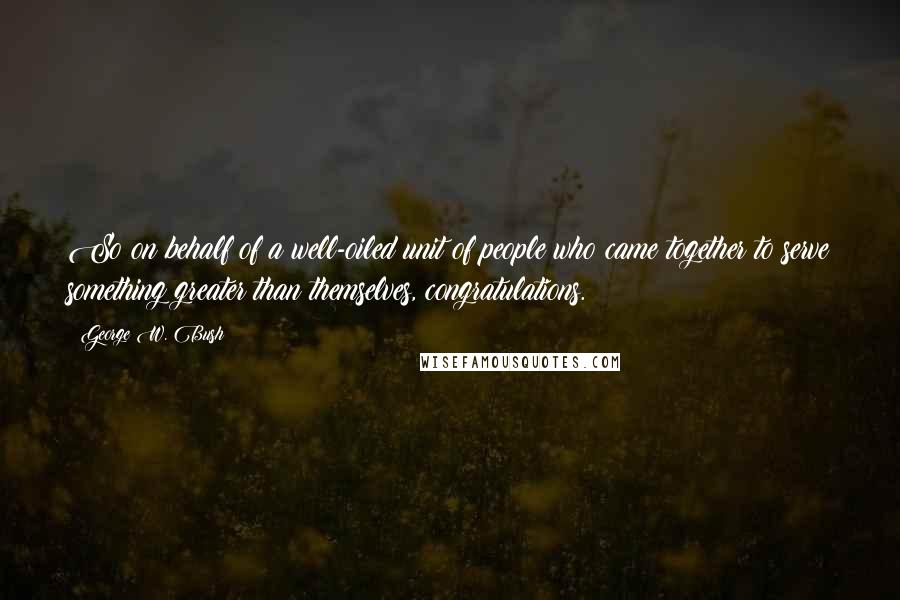 George W. Bush Quotes: So on behalf of a well-oiled unit of people who came together to serve something greater than themselves, congratulations.