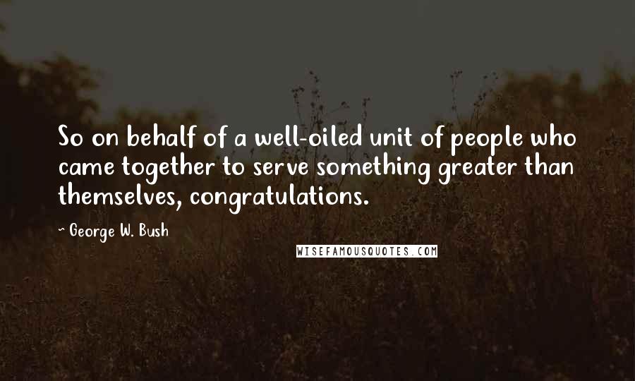 George W. Bush Quotes: So on behalf of a well-oiled unit of people who came together to serve something greater than themselves, congratulations.