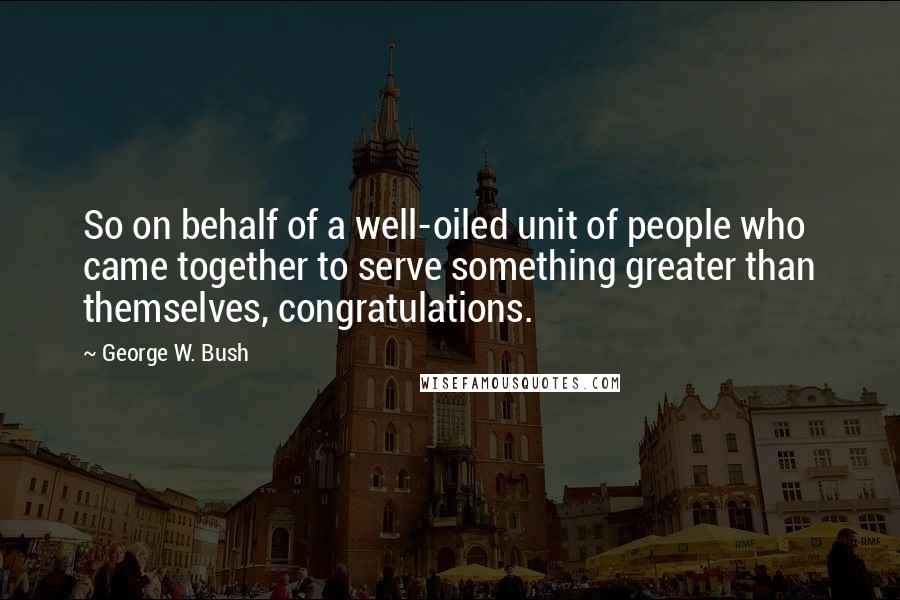 George W. Bush Quotes: So on behalf of a well-oiled unit of people who came together to serve something greater than themselves, congratulations.