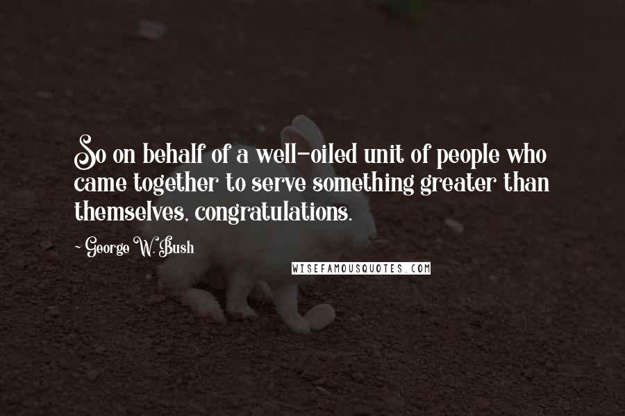 George W. Bush Quotes: So on behalf of a well-oiled unit of people who came together to serve something greater than themselves, congratulations.