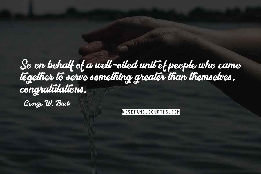 George W. Bush Quotes: So on behalf of a well-oiled unit of people who came together to serve something greater than themselves, congratulations.