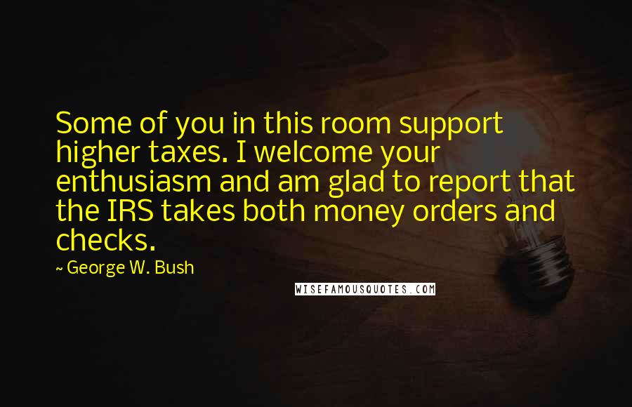 George W. Bush Quotes: Some of you in this room support higher taxes. I welcome your enthusiasm and am glad to report that the IRS takes both money orders and checks.