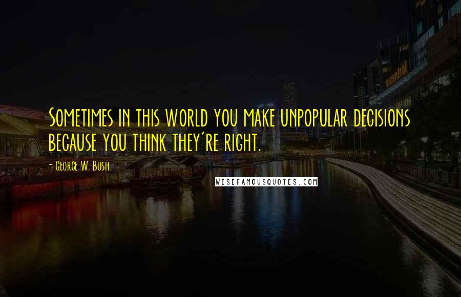 George W. Bush Quotes: Sometimes in this world you make unpopular decisions because you think they're right.