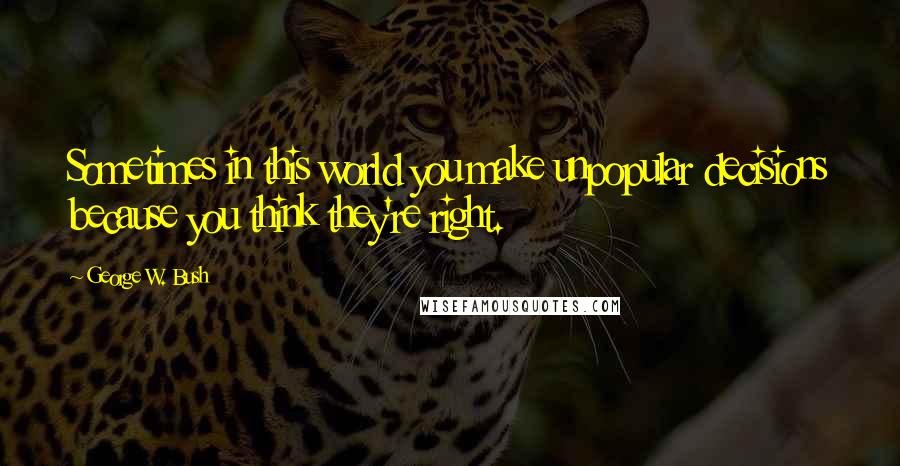 George W. Bush Quotes: Sometimes in this world you make unpopular decisions because you think they're right.