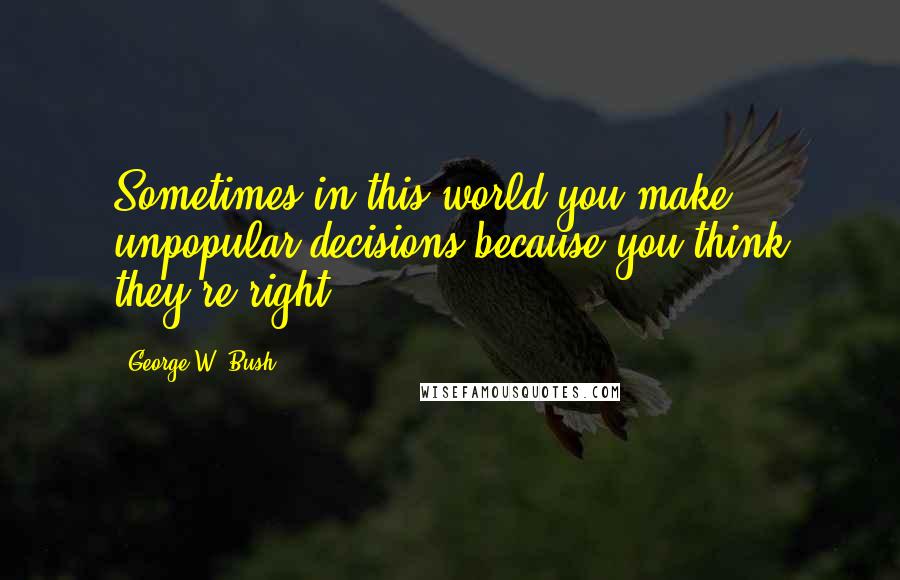 George W. Bush Quotes: Sometimes in this world you make unpopular decisions because you think they're right.