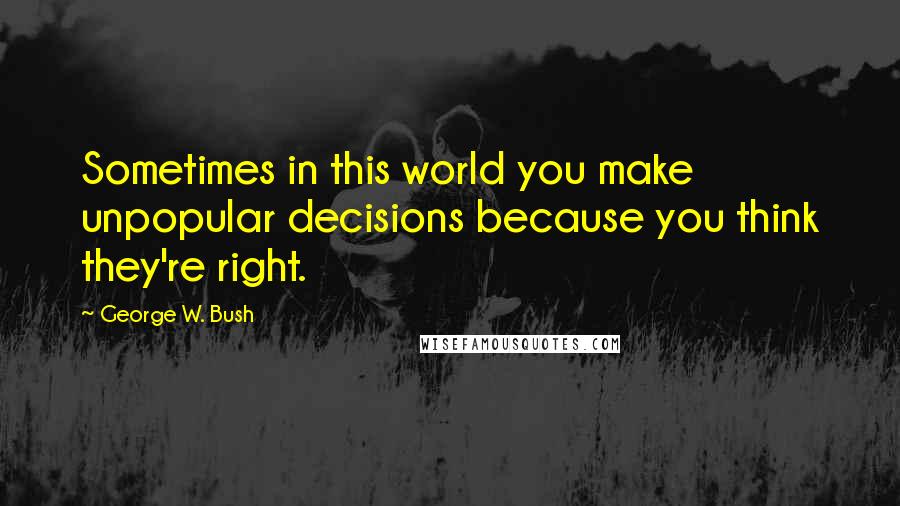 George W. Bush Quotes: Sometimes in this world you make unpopular decisions because you think they're right.