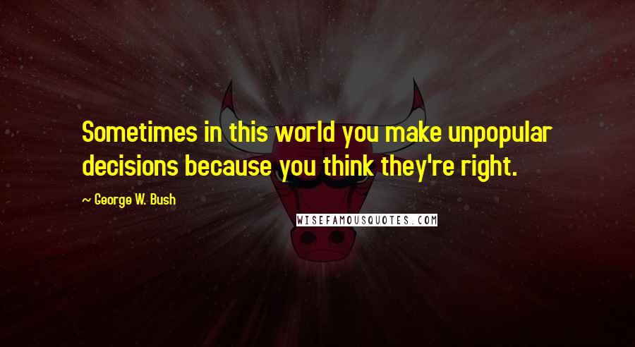 George W. Bush Quotes: Sometimes in this world you make unpopular decisions because you think they're right.