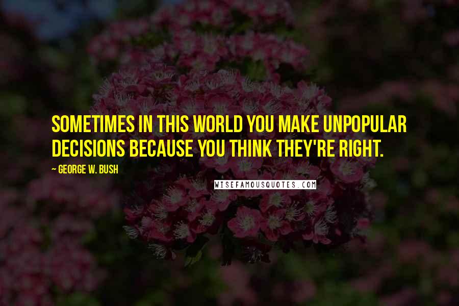 George W. Bush Quotes: Sometimes in this world you make unpopular decisions because you think they're right.