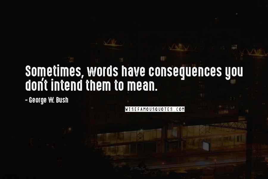 George W. Bush Quotes: Sometimes, words have consequences you don't intend them to mean.